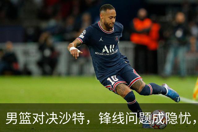 男篮对决沙特，锋线问题成隐忧，年轻球员迎来机会